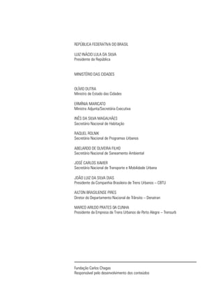 REPÚBLICA FEDERATIVA DO BRASIL

LUIZ INÁCIO LULA DA SILVA
Presidente da República


MINISTÉRIO DAS CIDADES


OLÍVIO DUTRA
Ministro de Estado das Cidades

ERMÍNIA MARICATO
Ministra Adjunta/Secretária Executiva

INÊS DA SILVA MAGALHÃES
Secretário Nacional de Habitação

RAQUEL ROLNIK
Secretária Nacional de Programas Urbanos

ABELARDO DE OLIVEIRA FILHO
Secretário Nacional de Saneamento Ambiental

JOSÉ CARLOS XAVIER
Secretário Nacional de Transporte e Mobilidade Urbana

JOÃO LUIZ DA SILVA DIAS
Presidente da Companhia Brasileira de Trens Urbanos – CBTU

AILTON BRASILIENSE PIRES
Diretor do Departamento Nacional de Trânsito – Denatran

MARCO ARILDO PRATES DA CUNHA
Presidente da Empresa de Trens Urbanos de Porto Alegre – Trensurb




Fundação Carlos Chagas
Responsável pelo desenvolvimento dos conteúdos
 