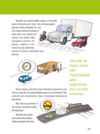 Aguarde uma oportunidade segura e permitida
pela sinalização para fazer uma ultrapassagem,
quando estiver dirigindo em vias
com duplo sentido de direção e
pista única, nos trechos em
curvas e em aclives. Não
ultrapasse veículos em
pontes, viadutos e nas
travessias de pedestres,
exceto se houver sinalização que
permita.

                                                               Veículos de
                                                               maior porte
                                                               são
                                                               responsáveis
                                                               pela
                                                               segurança
     Numa rodovia, para fazer uma conversão à esquerda ou um   dos veículos
retorno, aguarde uma oportunidade segura no acostamento. Nas
                                                               menores.
rodovias sem acostamento, siga a sinalização indicativa de
permissão.
    Não freie bruscamente o
seu veículo, exceto por razões
de segurança.
     Não pare seu veículo
nos cruzamentos, bloque-
ando a passagem de outros


                                                                         47
 