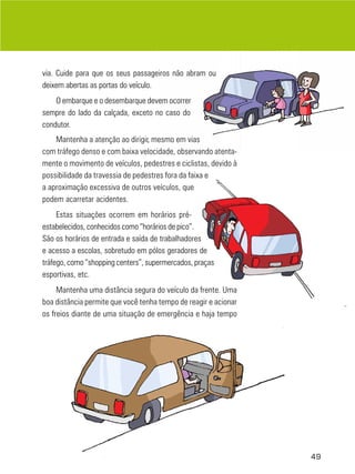 via. Cuide para que os seus passageiros não abram ou
deixem abertas as portas do veículo.
    O embarque e o desembarque devem ocorrer
sempre do lado da calçada, exceto no caso do
condutor.
    Mantenha a atenção ao dirigir, mesmo em vias
com tráfego denso e com baixa velocidade, observando atenta-
mente o movimento de veículos, pedestres e ciclistas, devido à
possibilidade da travessia de pedestres fora da faixa e
a aproximação excessiva de outros veículos, que
podem acarretar acidentes.
     Estas situações ocorrem em horários pré-
estabelecidos, conhecidos como “horários de pico”.
São os horários de entrada e saída de trabalhadores
e acesso a escolas, sobretudo em pólos geradores de
tráfego, como “shopping centers”, supermercados, praças
esportivas, etc.
     Mantenha uma distância segura do veículo da frente. Uma
boa distância permite que você tenha tempo de reagir e acionar
os freios diante de uma situação de emergência e haja tempo




                                                                 49
 