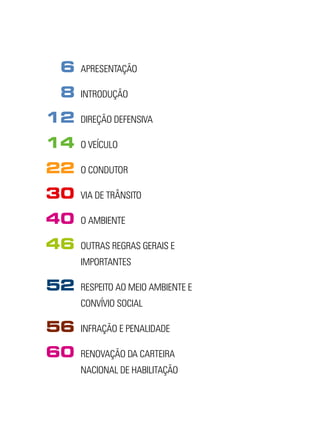 6    APRESENTAÇÃO

8    INTRODUÇÃO

12   DIREÇÃO DEFENSIVA

14   O VEÍCULO

22   O CONDUTOR

30   VIA DE TRÂNSITO

40   O AMBIENTE

46   OUTRAS REGRAS GERAIS E
     IMPORTANTES

52   RESPEITO AO MEIO AMBIENTE E
     CONVÍVIO SOCIAL

56   INFRAÇÃO E PENALIDADE

60   RENOVAÇÃO DA CARTEIRA
     NACIONAL DE HABILITAÇÃO
 