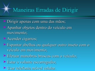 Maneiras Erradas de Dirigir Dirigir apenas com uma das mãos; Apanhar objetos dentro do veículo em movimento; Acender cigarros; Espantar abelhas ou qualquer outro inseto com o veículo em movimento; Efetuar manobras bruscas com o veículo; Estar o volante escorregadio; Usar telefonia móvel celular. 