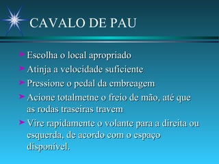 CAVALO DE PAU  Escolha o local apropriado Atinja a velocidade suficiente Pressione o pedal da embreagem Acione totalmetne o freio de mão, até que as rodas traseiras travem Vire rapidamente o volante para a direita ou esquerda, de acordo com o espaço disponível. 