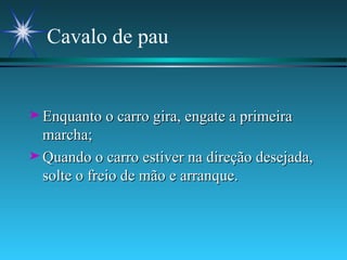Cavalo de pau Enquanto o carro gira, engate a primeira marcha; Quando o carro estiver na direção desejada, solte o freio de mão e arranque. 