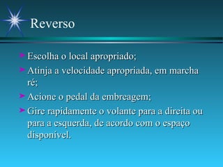 Reverso Escolha o local apropriado; Atinja a velocidade apropriada, em marcha ré; Acione o pedal da embreagem; Gire rapidamente o volante para a direita ou para a esquerda, de acordo com o espaço disponível. 
