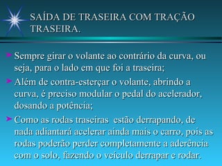SAÍDA DE TRASEIRA COM TRAÇÃO TRASEIRA. Sempre girar o volante ao contrário da curva, ou seja, para o lado em que foi a traseira; Além de contra-esterçar o volante, abrindo a curva, é preciso modular o pedal do acelerador, dosando a potência; Como as rodas traseiras  estão derrapando, de nada adiantará acelerar ainda mais o carro, pois as rodas poderão perder completamente a aderência com o solo, fazendo o veículo derrapar e rodar. 