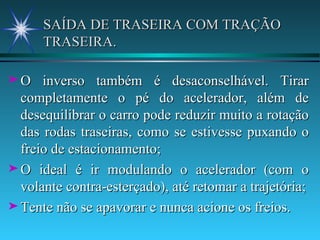 SAÍDA DE TRASEIRA COM TRAÇÃO TRASEIRA. O inverso também é desaconselhável. Tirar completamente o pé do acelerador, além de desequilibrar o carro pode reduzir muito a rotação das rodas traseiras, como se estivesse puxando o freio de estacionamento; O ideal é ir modulando o acelerador (com o volante contra-esterçado), até retomar a trajetória; Tente não se apavorar e nunca acione os freios. 