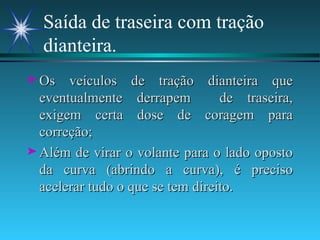 Saída de traseira com tração dianteira. Os veículos de tração dianteira que eventualmente derrapem  de traseira, exigem certa dose de coragem para correção; Além de virar o volante para o lado oposto da curva (abrindo a curva), é preciso acelerar tudo o que se tem direito. 