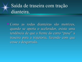 Saída de traseira com tração dianteira. Como as rodas dianteiras são motrizes, quando se aperta o acelerador, existe uma tendência de que a frente do carro “puxe” a traseira para a trajetória, fazendo com que cesse a desgarrada. 