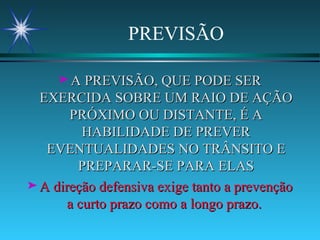PREVISÃO A PREVISÃO, QUE PODE SER EXERCIDA SOBRE UM RAIO DE AÇÃO PRÓXIMO OU DISTANTE, É A HABILIDADE DE PREVER EVENTUALIDADES NO TRÂNSITO E PREPARAR-SE PARA ELAS A direção defensiva exige tanto a prevenção a curto prazo como a longo prazo.   