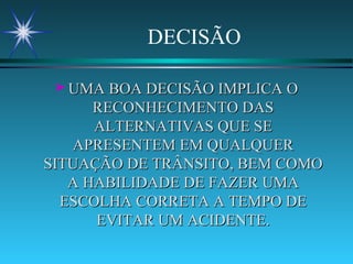 DECISÃO UMA BOA DECISÃO IMPLICA O RECONHECIMENTO DAS ALTERNATIVAS QUE SE APRESENTEM EM QUALQUER SITUAÇÃO DE TRÂNSITO, BEM COMO A HABILIDADE DE FAZER UMA ESCOLHA CORRETA A TEMPO DE EVITAR UM ACIDENTE. 