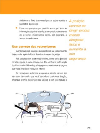 abdome e a faixa transversal passar sobre o peito e         A posição
        não sobre o pescoço;
                                                                    correta ao
    ■   Fique em posição que permita enxergar bem as
        informações do painel e verifique sempre o funcionamento    dirigir produz
        de sistemas importantes como, por exemplo, a                menos
        temperatura do motor.
                                                                    desgaste
                                                                    físico e
Uso correto dos retrovisores
     Quanto mais você enxerga o que acontece à sua volta enquanto
                                                                    aumenta a
dirige, maior a possibilidade de evitar situações de perigo.        sua
     Nos veículos com o retrovisor interno, sente-se na posição     segurança.
correta e ajuste-o numa posição que dê a você uma visão ampla
do vidro traseiro. Não coloque bagagens ou objetos que impeçam
sua visão através do retrovisor interno;
    Os retrovisores externos, esquerdo e direito, devem ser
ajustados de maneira que você, sentado na posição de direção,
enxergue o limite traseiro do seu veículo e com isso reduza a




                                                                                23
 