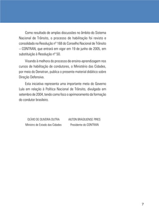 Como resultado de amplas discussões no âmbito do Sistema
Nacional de Trânsito, o processo de habilitação foi revisto e
consolidado na Resolução nº 168 do Conselho Nacional de Trânsito
– CONTRAN, que entrará em vigor em 19 de junho de 2005, em
substituição à Resolução nº 50.
    Visando à melhora do processo de ensino-aprendizagem nos
cursos de habilitação de condutores, o Ministério das Cidades,
por meio do Denatran, publica o presente material didático sobre
Direção Defensiva.
     Esta iniciativa representa uma importante meta do Governo
Lula em relação à Política Nacional de Trânsito, divulgada em
setembro de 2004, tendo como foco o aprimoramento da formação
do condutor brasileiro.




      OLÍVIO DE OLIVEIRA DUTRA       AILTON BRASILIENSE PIRES
    Ministro de Estado das Cidades    Presidente do CONTRAN




                                                                   7
 