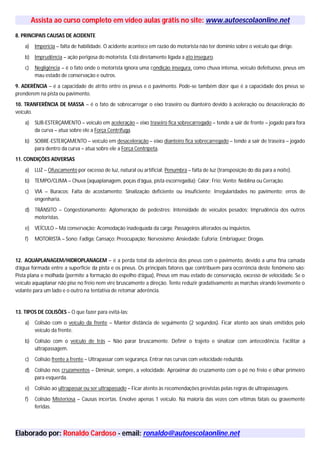 Assista ao curso completo em vídeo aulas grátis no site: www.autoescolaonline.net
8. PRINCIPAIS CAUSAS DE ACIDENTE
a) Imperícia – falta de habilidade. O acidente acontece em razão do motorista não ter domínio sobre o veículo que dirige.
b) Imprudência – ação perigosa do motorista. Está diretamente ligada a ato inseguro.
c) Negligência – é o fato onde o motorista ignora uma condição insegura, como chuva intensa, veículo defeituoso, pneus em
mau estado de conservação e outros.
9. ADERÊNCIA – é a capacidade de atrito entre os pneus e o pavimento. Pode-se também dizer que é a capacidade dos pneus se
prenderem na pista ou pavimento.
10. TRANFERÊNCIA DE MASSA – é o fato de sobrecarregar o eixo traseiro ou dianteiro devido à aceleração ou desaceleração do
veículo.
a) SUB-ESTERÇAMENTO – veículo em aceleração – eixo traseiro fica sobrecarregado – tende a sair de frente – jogado para fora
da curva – atua sobre ele a Força Centrífuga.
b) SOBRE-ESTERÇAMENTO – veículo em desaceleração – eixo dianteiro fica sobrecarregado – tende a sair de traseira – jogado
para dentro da curva – atua sobre ele a Força Centrípeta.
11. CONDIÇÕES ADVERSAS
a) LUZ – Ofuscamento por excesso de luz, natural ou artificial; Penumbra – falta de luz (transposição do dia para a noite).
b) TEMPO/CLIMA – Chuva (aquaplanagem, poças d’água, pista escorregadia); Calor; Frio; Vento; Neblina ou Cerração.
c) VIA – Buracos; Falta de acostamento; Sinalização deficiente ou insuficiente; Irregularidades no pavimento; erros de
engenharia.
d) TRÂNSITO – Congestionamento; Aglomeração de pedestres; Intensidade de veículos pesados; Imprudência dos outros
motoristas.
e) VEÍCULO – Má conservação; Acomodação inadequada da carga; Passageiros alterados ou inquietos.
f) MOTORISTA – Sono; Fadiga; Cansaço; Preocupação; Nervosismo; Ansiedade; Euforia; Embriaguez; Drogas.
12. AQUAPLANAGEM/HIDROPLANAGEM – é a perda total da aderência dos pneus com o pavimento, devido a uma fina camada
d’água formada entre a superfície da pista e os pneus. Os principais fatores que contribuem para ocorrência deste fenômeno são:
Pista plana e molhada (permite a formação do espelho d’água), Pneus em mau estado de conservação, excesso de velocidade. Se o
veículo aquaplanar não pise no freio nem vire bruscamente a direção. Tente reduzir gradativamente as marchas virando levemente o
volante para um lado e o outro na tentativa de retomar aderência.
13. TIPOS DE COLISÕES – O que fazer para evitá-las:
a) Colisão com o veículo da frente – Manter distância de seguimento (2 segundos). Ficar atento aos sinais emitidos pelo
veículo da frente.
b) Colisão com o veículo de trás – Não parar bruscamente. Definir o trajeto e sinalizar com antecedência. Facilitar a
ultrapassagem.
c) Colisão frente a frente – Ultrapassar com segurança. Entrar nas curvas com velocidade reduzida.
d) Colisão nos cruzamentos – Diminuir, sempre, a velocidade. Aproximar do cruzamento com o pé no freio e olhar primeiro
para esquerda.
e) Colisão ao ultrapassar ou ser ultrapassado – Ficar atento às recomendações previstas pelas regras de ultrapassagens.
f) Colisão Misteriosa – Causas incertas. Envolve apenas 1 veículo. Na maioria das vezes com vítimas fatais ou gravemente
feridas.
Elaborado por: Ronaldo Cardoso - email: ronaldo@autoescolaonline.net
 