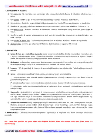 Assista ao curso completo em vídeo aulas grátis no site: www.autoescolaonline.net
14. OUTROS TIPOS DE ACIDENTES
a) Com objeto fixo – Na maioria das vezes acontece por culpa exclusiva do motorista. Excesso de velocidade; falta de atenção e
outros.
b) Com ciclistas – Lembre-se que os veículos motorizados são responsáveis pelos não motorizados.
c) Com pedestres – O pedestre sempre terá a prioridade de passagem no trânsito. Mesmo quando exceder os seus direitos.
d) Manobras de marcha à ré – Só devem ser executadas em pequenas manobras e em baixa velocidade. Evite marcha à ré.
e) Com motociclistas – Aumente a distância de seguimento. Facilite a ultrapassagem. Esteja atento aos pontos cegos do
veículo.
f) Com Trens – Antes de transpor uma passagem de nível, pare, olhe e escute. Não atravesse com os sinais fechados e não
mude a marcha.
g) Com veículos de grande porte – Mantenha-se no campo de visão do motorista. Aumente a distância de seguimento.
h) Abalroamentos – o mesmo que colisão lateral. Mantenha distância lateral de segurança (1,5 metros).
15. MOTOCICLETA
a) Fatores de risco que o motociclista deve evitar: Mudar constantemente de faixa; Circular em velocidade incompatível com
a segurança; Ultrapassar pela direita; Circular entre veículos em movimento; Não guardar distância de segurança lateral e
frontal; Não preservar-se dentro do campo de visão dos demais motoristas.
b) Obstáculos – sendo inevitável passar sobre o obstáculo procure manter a motocicleta em linha reta o mais próximo possível
de um ângulo de 90 graus, erga-se do assento e flexione os cotovelos, não frei nem acelere.
c) Frenagem - 70% da capacidade de frenagem de uma motocicleta está em sua roda dianteira. Portanto utilize corretamente
os freios.
d) Curvas – existem pelo menos três principais técnicas para fazer curva com uma motocicleta:
1ª. Utilizada para fazer curvas em maior velocidade (normalmente em rodovias): o corpo e a motocicleta devem inclinar-se
jutos na mesma proporção.
2ª. Utilizada para fazer curvas em terrenos de baixa aderência: o corpo deve ser inclinado mais que a motocicleta.
3ª. Utilizada para realizar manobras evasivas (desviar-se rapidamente de um obstáculo): a motocicleta deve ser inclinada
mais que o corpo.
e) Cruzamentos – pela razão de ser um veículo de menor proporções, o motociclista normalmente sairá em desvantagem em
caso de colisões. Portanto, sempre diminua a velocidade ao aproximar-se de cruzamentos, mesmo quando a preferência for
sua. Fique com a mão e o pé no pedal de freio para eliminar o tempo de reação e diminuir o tempo de parada caso seja
necessário. Olhe primeiro para à esquerda do cruzamento depois para à direita.
f) Adversidades do tempo – esteja sempre preparado para adversidades como chuva, frio, calor e outras possíveis situações.
Mantenha o capacete sempre em bom estado de conservação com a viseira limpa e sem arranhões. Carregue roupas
impermeáveis adequadas para períodos chuvosos. Utilize vestuário adequado como: botas, luvas, calças compridas e blusa
comprida e reforçada.
16. PRIORIDADADES - Lebre-se que no trânsito a segurança e a preservação da integridade física devem ser sempre considerados
prioridade.
Obs.: caem cinco questões em prova sobre esta disciplina. Portanto leiam este resumo várias vezes (cinco vezes é o
recomendável).
Elaborado por: Ronaldo Cardoso - email: ronaldo@autoescolaonline.net
 