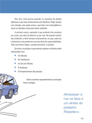 13
Para isso, você precisa aprender os conceitos da direção
defensiva e usar este conhecimento com eficiência. Dirigir sempre
com atenção, para poder prever o que fazer com antecedência e
tomar as decisões certas para evitar acidentes.
A primeira coisa a aprender é que acidente não acontece
por acaso, por obra do destino ou por azar. Na grande maioria
dos acidentes, o fator humano está presente, ou seja, cabe aos
condutores e aos pedestres uma boa dose de responsabilidade.
Toda ocorrência trágica, quando previsível, é evitável.
Osriscos e os perigos a que estamos sujeitos no trânsito estão
relacionados com:
■ Os Veículos;
■ Os Condutores;
■ As Vias de Trânsito;
■ O Ambiente;
■ O Comportamento das pessoas.
Vamos examinar separadamente os principais
riscos e perigos.
Atravessar a
rua na faixa é
um direito do
pedestre.
Respeite-o.
 