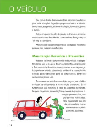 14
DIREÇÃO DEFENSIVA
Seu veículo dispõe de equipamentos e sistemas importantes
para evitar situações de perigo que possam levar a acidentes,
como freios, suspensão, sistema de direção, iluminação, pneus
e outros.
Outros equipamentos são destinados a diminuir os impactos
causados em casos de acidentes, como os cintos de segurança, o
“air-bag” e a carroçaria.
Manter esses equipamentos em boas condições é importante
para que eles cumpram suas funções.
Manutenção Periódica e Preventiva
Todos os sistemas e componentes do seu veículo se desgas-
tam com o uso. O desgaste de um componente pode prejudicar
o funcionamento de outros e comprometer a sua segurança.
Isso pode ser evitado, observando a vida útil e a durabilidade
definida pelos fabricantes para os componentes, dentro de
certas condições de uso.
Para manter seu veículo em condições seguras, crie o hábito
de fazer periodicamente a manutenção preventiva. Ela é
fundamental para minimizar o risco de acidentes de trânsito.
Respeite os prazos e as orientações do manual do proprietário e,
sempre que necessário, use
profissionais habilitados.
Uma manutenção feita em
dia evita quebras, custos
com consertos e, princi-
palmente, acidentes.
O VEÍCULO
 