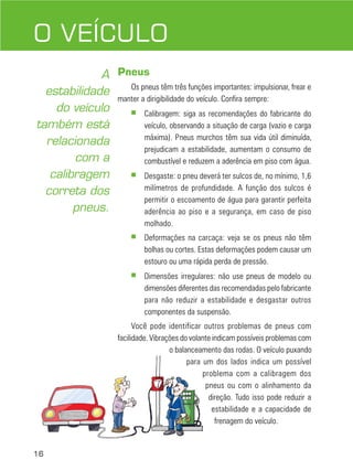 16
DIREÇÃO DEFENSIVA
Pneus
Os pneus têm três funções importantes: impulsionar, frear e
manter a dirigibilidade do veículo. Confira sempre:
■ Calibragem: siga as recomendações do fabricante do
veículo, observando a situação de carga (vazio e carga
máxima). Pneus murchos têm sua vida útil diminuída,
prejudicam a estabilidade, aumentam o consumo de
combustível e reduzem a aderência em piso com água.
■ Desgaste: o pneu deverá ter sulcos de, no mínimo, 1,6
milímetros de profundidade. A função dos sulcos é
permitir o escoamento de água para garantir perfeita
aderência ao piso e a segurança, em caso de piso
molhado.
■ Deformações na carcaça: veja se os pneus não têm
bolhas ou cortes. Estas deformações podem causar um
estouro ou uma rápida perda de pressão.
■ Dimensões irregulares: não use pneus de modelo ou
dimensões diferentes das recomendadas pelo fabricante
para não reduzir a estabilidade e desgastar outros
componentes da suspensão.
Você pode identificar outros problemas de pneus com
facilidade. Vibrações do volante indicam possíveis problemas com
o balanceamento das rodas. O veículo puxando
para um dos lados indica um possível
problema com a calibragem dos
pneus ou com o alinhamento da
direção. Tudo isso pode reduzir a
estabilidade e a capacidade de
frenagem do veículo.
O VEÍCULO
A
estabilidade
do veículo
também está
relacionada
com a
calibragem
correta dos
pneus.
 
