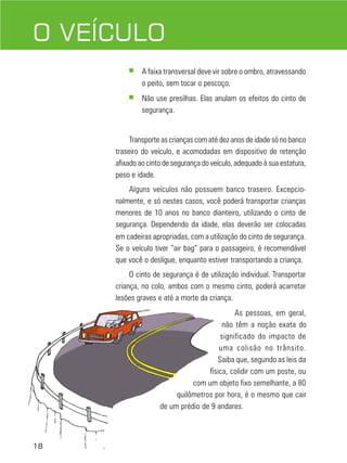 18
DIREÇÃO DEFENSIVAO VEÍCULO
■ A faixa transversal deve vir sobre o ombro, atravessando
o peito, sem tocar o pescoço;
■ Não use presilhas. Elas anulam os efeitos do cinto de
segurança.
Transporte as crianças com até dez anos de idade só no banco
traseiro do veículo, e acomodadas em dispositivo de retenção
afixado ao cinto de segurança do veículo, adequado à sua estatura,
peso e idade.
Alguns veículos não possuem banco traseiro. Excepcio-
nalmente, e só nestes casos, você poderá transportar crianças
menores de 10 anos no banco dianteiro, utilizando o cinto de
segurança. Dependendo da idade, elas deverão ser colocadas
em cadeiras apropriadas, com a utilização do cinto de segurança.
Se o veículo tiver “air bag” para o passageiro, é recomendável
que você o desligue, enquanto estiver transportando a criança.
O cinto de segurança é de utilização individual. Transportar
criança, no colo, ambos com o mesmo cinto, poderá acarretar
lesões graves e até a morte da criança.
As pessoas, em geral,
não têm a noção exata do
significado do impacto de
uma colisão no trânsito.
Saiba que, segundo as leis da
física, colidir com um poste, ou
com um objeto fixo semelhante, a 80
quilômetros por hora, é o mesmo que cair
de um prédio de 9 andares.
18
 