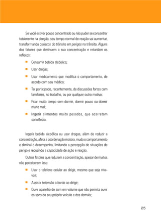 25
Se você estiver pouco concentrado ou não puder se concentrar
totalmente na direção, seu tempo normal de reação vai aumentar,
transformando osriscos do trânsito em perigos no trânsito. Alguns
dos fatores que diminuem a sua concentração e retardam os
reflexos:
■ Consumir bebida alcóolica;
■ Usar drogas;
■ Usar medicamento que modifica o comportamento, de
acordo com seu médico;
■ Ter participado, recentemente, de discussões fortes com
familiares, no trabalho, ou por qualquer outro motivo;
■ Ficar muito tempo sem dormir, dormir pouco ou dormir
muito mal;
■ Ingerir alimentos muito pesados, que acarretam
sonolência.
Ingerir bebida alcoólica ou usar drogas, além de reduzir a
concentração,afetaacoordenaçãomotora,mudaocomportamento
e diminui o desempenho, limitando a percepção de situações de
perigo e reduzindo a capacidade de ação e reação.
Outros fatores que reduzem a concentração, apesar de muitos
não perceberem isso:
■ Usar o telefone celular ao dirigir, mesmo que seja viva-
voz;
■ Assistir televisão a bordo ao dirigir;
■ Ouvir aparelho de som em volume que não permita ouvir
os sons do seu próprio veículo e dos demais;
 