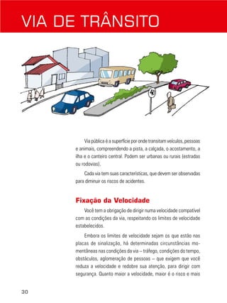 30
VIA DE TRÂNSITO
Via pública é a superfície por onde transitam veículos, pessoas
e animais, compreendendo a pista, a calçada, o acostamento, a
ilha e o canteiro central. Podem ser urbanas ou rurais (estradas
ou rodovias).
Cada via tem suas características, que devem ser observadas
para diminuir os riscos de acidentes.
Fixação da Velocidade
Você tem a obrigação de dirigir numa velocidade compatível
com as condições da via, respeitando os limites de velocidade
estabelecidos.
Embora os limites de velocidade sejam os que estão nas
placas de sinalização, há determinadas circunstâncias mo-
mentâneas nas condições da via – tráfego, condições do tempo,
obstáculos, aglomeração de pessoas – que exigem que você
reduza a velocidade e redobre sua atenção, para dirigir com
segurança. Quanto maior a velocidade, maior é o risco e mais
 