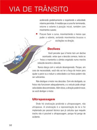 32
acelerando gradativamente e respeitando a velocidade
máxima permitida. À medida que a curva for terminando,
retorne o volante à posição inicial, também com
movimentos suaves;
■ Procure fazer a curva, movimentando o menos que
puder o volante, evitando movimentos bruscos e
oscilações na direção.
Declives
Você percebe que à frente tem um declive
acentuado: antes que a descida comece, teste os
freios e mantenha o câmbio engatado numa marcha
reduzida durante a descida.
Nunca desça com o veículo desengrenado. Porque, em
caso de necessidade, você não vai ter a força do motor para
ajudar a parar ou a reduzir a velocidade e os freios podem não
ser suficientes.
Não desligue o motor nas descidas. Com ele desligado, os
freios não funcionam adequadamente, e o veículo pode atingir
velocidades descontroladas. Além disso, a direção poderá travar,
se você desligar o motor.
Ultrapassagem
Onde há sinalização proibindo a ultrapassagem, não
ultrapasse. A sinalização é a representação da lei e foi
implantada por pessoal técnico que já calculou que naquele
trecho não é possível a ultrapassagem, porque há perigo de
acidente.
VIA DE TRÂNSITO
 