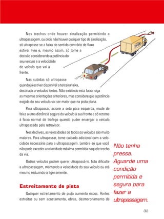 33
Nos trechos onde houver sinalização permitindo a
ultrapassagem, ou onde não houver qualquer tipo de sinalização,
só ultrapasse se a faixa do sentido contrário de fluxo
estiver livre e, mesmo assim, só tome a
decisão considerando a potência do
seu veículo e a velocidade
do veículo que vai à
frente.
Nas subidas só ultrapasse
quando já estiver disponível a terceira faixa,
destinada a veículos lentos. Não existindo esta faixa, siga
as mesmas orientações anteriores, mas considere que a potência
exigida do seu veículo vai ser maior que na pista plana.
Para ultrapassar, acione a seta para esquerda, mude de
faixa a uma distância segura do veículo à sua frente e só retorne
à faixa normal de tráfego quando puder enxergar o veículo
ultrapassado pelo retrovisor.
Nos declives, as velocidades de todos os veículos são muito
maiores. Para ultrapassar, tome cuidado adicional com a velo-
cidade necessária para a ultrapassagem. Lembre-se que você
não pode exceder a velocidade máxima permitida naquele trecho
da via.
Outros veículos podem querer ultrapassá-lo. Não dificulte
a ultrapassagem, mantendo a velocidade do seu veículo ou até
mesmo reduzindo-a ligeiramente.
Estreitamento de pista
Qualquer estreitamento de pista aumenta riscos. Pontes
estreitas ou sem acostamento, obras, desmoronamento de
Não tenha
pressa.
Aguarde uma
condição
permitida e
segura para
fazer a
ultrapassagem.
 