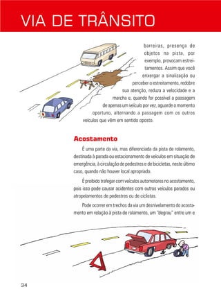 34
barreiras, presença de
objetos na pista, por
exemplo, provocam estrei-
tamentos. Assim que você
enxergar a sinalização ou
perceber o estreitamento, redobre
sua atenção, reduza a velocidade e a
marcha e, quando for possível a passagem
de apenas um veículo por vez, aguarde o momento
oportuno, alternando a passagem com os outros
veículos que vêm em sentido oposto.
Acostamento
É uma parte da via, mas diferenciada da pista de rolamento,
destinada à parada ou estacionamento de veículos em situação de
emergência, à circulação de pedestres e de bicicletas, neste último
caso, quando não houver local apropriado.
É proibido trafegar com veículos automotores no acostamento,
pois isso pode causar acidentes com outros veículos parados ou
atropelamentos de pedestres ou de ciclistas.
Pode ocorrer em trechos da via um desnivelamento do acosta-
mento em relação à pista de rolamento, um “degrau” entre um e
VIA DE TRÂNSITO
 