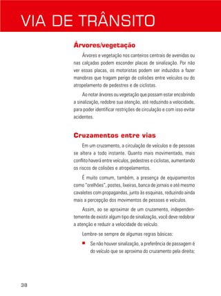 38
Árvores/vegetação
Árvores e vegetação nos canteiros centrais de avenidas ou
nas calçadas podem esconder placas de sinalização. Por não
ver essas placas, os motoristas podem ser induzidos a fazer
manobras que tragam perigo de colisões entre veículos ou do
atropelamento de pedestres e de ciclistas.
Ao notar árvores ou vegetação que possam estar encobrindo
a sinalização, redobre sua atenção, até reduzindo a velocidade,
para poder identificar restrições de circulação e com isso evitar
acidentes.
Cruzamentos entre vias
Em um cruzamento, a circulação de veículos e de pessoas
se altera a todo instante. Quanto mais movimentado, mais
conflito haverá entre veículos, pedestres e ciclistas, aumentando
os riscos de colisões e atropelamentos.
É muito comum, também, a presença de equipamentos
como “orelhões”, postes, lixeiras, banca de jornais e até mesmo
cavaletes com propagandas, junto às esquinas, reduzindo ainda
mais a percepção dos movimentos de pessoas e veículos.
Assim, ao se aproximar de um cruzamento, independen-
temente de existir algum tipo de sinalização, você deve redobrar
a atenção e reduzir a velocidade do veículo.
Lembre-se sempre de algumas regras básicas:
■ Se não houver sinalização, a preferência de passagem é
do veículo que se aproxima do cruzamento pela direita;
VIA DE TRÂNSITO
 