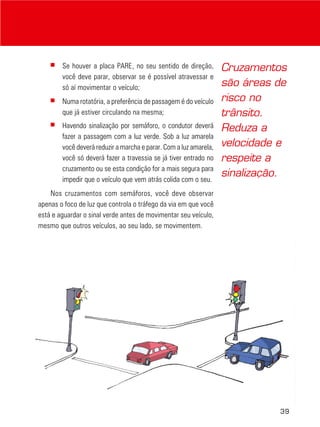 39
■ Se houver a placa PARE, no seu sentido de direção,
você deve parar, observar se é possível atravessar e
só aí movimentar o veículo;
■ Numa rotatória, a preferência de passagem é do veículo
que já estiver circulando na mesma;
■ Havendo sinalização por semáforo, o condutor deverá
fazer a passagem com a luz verde. Sob a luz amarela
você deverá reduzir a marcha e parar. Com a luz amarela,
você só deverá fazer a travessia se já tiver entrado no
cruzamento ou se esta condição for a mais segura para
impedir que o veículo que vem atrás colida com o seu.
Nos cruzamentos com semáforos, você deve observar
apenas o foco de luz que controla o tráfego da via em que você
está e aguardar o sinal verde antes de movimentar seu veículo,
mesmo que outros veículos, ao seu lado, se movimentem.
Cruzamentos
são áreas de
risco no
trânsito.
Reduza a
velocidade e
respeite a
sinalização.
 