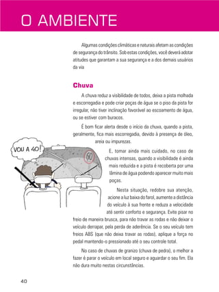 40
O AMBIENTE
Algumas condições climáticas e naturais afetam as condições
de segurança do trânsito. Sob estas condições, você deverá adotar
atitudes que garantam a sua segurança e a dos demais usuários
da via
Chuva
A chuva reduz a visibilidade de todos, deixa a pista molhada
e escorregadia e pode criar poças de água se o piso da pista for
irregular, não tiver inclinação favorável ao escoamento de água,
ou se estiver com buracos.
É bom ficar alerta desde o início da chuva, quando a pista,
geralmente, fica mais escorregadia, devido à presença de óleo,
areia ou impurezas.
E, tomar ainda mais cuidado, no caso de
chuvas intensas, quando a visibilidade é ainda
mais reduzida e a pista é recoberta por uma
lâmina de água podendo aparecer muito mais
poças.
Nesta situação, redobre sua atenção,
acione a luz baixa do farol, aumente a distância
do veículo à sua frente e reduza a velocidade
até sentir conforto e segurança. Evite pisar no
freio de maneira brusca, para não travar as rodas e não deixar o
veículo derrapar, pela perda de aderência. Se o seu veículo tem
freios ABS (que não deixa travar as rodas), aplique a força no
pedal mantendo-o pressionado até o seu controle total.
No caso de chuvas de granizo (chuva de pedra), o melhor a
fazer é parar o veículo em local seguro e aguardar o seu fim. Ela
não dura muito nestas circunstâncias.
 