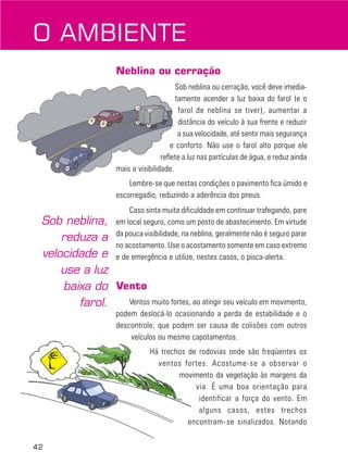42
Neblina ou cerração
Sob neblina ou cerração, você deve imedia-
tamente acender a luz baixa do farol (e o
farol de neblina se tiver), aumentar a
distância do veículo à sua frente e reduzir
a sua velocidade, até sentir mais segurança
e conforto. Não use o farol alto porque ele
reflete a luz nas partículas de água, e reduz ainda
mais a visibilidade.
Lembre-se que nestas condições o pavimento fica úmido e
escorregadio, reduzindo a aderência dos pneus.
Caso sinta muita dificuldade em continuar trafegando, pare
em local seguro, como um posto de abastecimento. Em virtude
da pouca visibilidade, na neblina, geralmente não é seguro parar
no acostamento. Use o acostamento somente em caso extremo
e de emergência e utilize, nestes casos, o pisca-alerta.
Vento
Ventos muito fortes, ao atingir seu veículo em movimento,
podem deslocá-lo ocasionando a perda de estabilidade e o
descontrole, que podem ser causa de colisões com outros
veículos ou mesmo capotamentos.
Há trechos de rodovias onde são freqüentes os
ventos fortes. Acostume-se a observar o
movimento da vegetação às margens da
via. É uma boa orientação para
identificar a força do vento. Em
alguns casos, estes trechos
encontram-se sinalizados. Notando
O AMBIENTE
Sob neblina,
reduza a
velocidade e
use a luz
baixa do
farol.
 