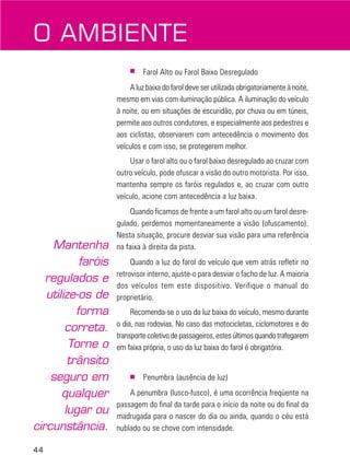 44
■ Farol Alto ou Farol Baixo Desregulado
A luz baixa do farol deve ser utilizada obrigatoriamente à noite,
mesmo em vias com iluminação pública. A iluminação do veículo
à noite, ou em situações de escuridão, por chuva ou em túneis,
permite aos outros condutores, e especialmente aos pedestres e
aos ciclistas, observarem com antecedência o movimento dos
veículos e com isso, se protegerem melhor.
Usar o farol alto ou o farol baixo desregulado ao cruzar com
outro veículo, pode ofuscar a visão do outro motorista. Por isso,
mantenha sempre os faróis regulados e, ao cruzar com outro
veículo, acione com antecedência a luz baixa.
Quando ficamos de frente a um farol alto ou um farol desre-
gulado, perdemos momentaneamente a visão (ofuscamento).
Nesta situação, procure desviar sua visão para uma referência
na faixa à direita da pista.
Quando a luz do farol do veículo que vem atrás refletir no
retrovisor interno, ajuste-o para desviar o facho de luz. A maioria
dos veículos tem este dispositivo. Verifique o manual do
proprietário.
Recomenda-se o uso da luz baixa do veículo, mesmo durante
o dia, nas rodovias. No caso das motocicletas, ciclomotores e do
transportecoletivodepassageiros,estesúltimosquandotrafegarem
em faixa própria, o uso da luz baixa do farol é obrigatória.
■ Penumbra (ausência de luz)
A penumbra (lusco-fusco), é uma ocorrência freqüente na
passagem do final da tarde para o início da noite ou do final da
madrugada para o nascer do dia ou ainda, quando o céu está
nublado ou se chove com intensidade.
O AMBIENTE
Mantenha
faróis
regulados e
utilize-os de
forma
correta.
Torne o
trânsito
seguro em
qualquer
lugar ou
circunstância.
 