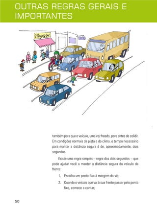 50
também para que o veículo, uma vez freado, pare antes de colidir.
Em condições normais da pista e do clima, o tempo necessário
para manter a distância segura é de, aproximadamente, dois
segundos.
Existe uma regra simples – regra dos dois segundos – que
pode ajudar você a manter a distância segura do veículo da
frente:
1. Escolha um ponto fixo à margem da via;
2. Quando o veículo que vai à sua frente passar pelo ponto
fixo, comece a contar;
OUTRAS REGRAS GERAIS E
IMPORTANTES
 