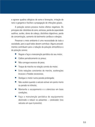 53
e agravar quadros alérgicos de asma e bronquite, irritação de
nariz e garganta e facilitar a propagação de infecções gripais.
A poluição sonora provoca muitos efeitos negativos. Os
principais são: distúrbios do sono, estresse, perda da capacidade
auditiva, surdez, dores de cabeça, distúrbios digestivos, perda
de concentração, aumento do batimento cardíaco e alergias.
Preservar o meio ambiente é uma necessidade de toda a
sociedade, para a qual todos devem contribuir. Alguns procedi-
mentos contribuem para a redução da poluição atmosférica e
da poluição sonora:
■ Regule e faça a manutenção periódica do seu motor;
■ Calibre periodicamente os pneus;
■ Não carregue excesso de peso;
■ Troque de marcha na rotação correta do motor;
■ Evite reduções constantes de marcha, acelerações
bruscas e freadas excessivas;
■ Desligue o motor numa parada prolongada;
■ Não acelere quando o veículo estiver em ponto morto
ou parado no trânsito;
■ Mantenha o escapamento e o silencioso em boas
condições;
■ Faça a manutenção periódica do equipamento
destinado a reduzir os poluentes – catalizador (nos
veículos em que é previsto).
 