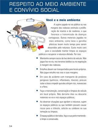 54
RESPEITO AO MEIO AMBIENTE
E CONVÍVIO SOCIAL
Você e o meio ambiente
A sujeira jogada na via pública ou nas
margens das rodovias estimula a prolife-
ração de insetos e de roedores, o que
favorece a transmissão de doenças
contagiosas. Outros materiais jogados no
meio ambiente, como latas e garrafas
plásticas levam muito tempo para serem
absorvidos pela natureza. Custa muito caro
para a sociedade manter limpos os espaços
públicos e recuperar a natureza afetada. Por isso:
■ Mantenha sempre sacos de lixo dentro do veículo. Não
jogue lixo na via, nos terrenos baldios ou na vegetação
à margem das rodovias;
■ Entulhos devem ser transportados para locais próprios.
Não jogue entulho nas vias e suas margens;
■ Em caso de acidente com transporte de produtos
perigosos (químicos, inflamáveis, tóxicos), procure
isolar a área e impedir que eles atinjam rios, mananciais
e a flora;
■ Faça a manutenção, conservação e limpeza do veículo
em local próprio. Não derrame óleo ou descarte
materiais na via e nos espaços públicos;
■ Ao observar situações que agridam a natureza, sujem
os espaços públicos ou que também possam causar
riscos para o trânsito, solicite ou colabore na sua
remoção ou limpeza.
■ O espaço público é de todos, faça a sua parte mantendo-
o limpo e conservado.
 