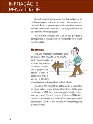 58
INFRAÇÃO E
PENALIDADE
Se você atingir 20 pontos vai ter sua Carteira Nacional de
Habilitação suspensa, de um mês a um ano, a critério da autoridade
de trânsito. Para contagem dos pontos, é considerada a soma das
infrações cometidas no último ano, a contar regressivamente da
data da última penalidade recebida.
Para algumas infrações, em razão da sua gravidade e
conseqüências, a multa poderá ser multiplicada em 3 ou até
mesmo 5 vezes.
Recursos
Após uma infração ser registrada pelo órgão
de trânsito, a NOTIFICAÇÃO DA AUTUAÇÃO
será encaminhada ao
endereço do proprietário
do veículo. A partir
daí, o proprietário
poderá indicar o
condutor que dirigia o
veículo e também
encaminhar recurso da autuação ao órgão de trânsito.
A partir da NOTIFICAÇÃO DA PENALIDADE, o proprietário
do veículo poderá recorrer à Junta Administrativa de Recursos
de Infrações – JARI. Caso o recurso seja indeferido, poderá,
ainda, recorrer ao Conselho Estadual de Trânsito – CETRAN (no
caso do Distrito Federal ao CONTRANDIFE) e em alguns casos
específicos ao CONTRAN, para avaliação do recurso em segunda
e última instância.
 