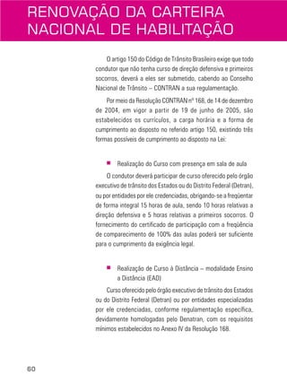60
O artigo 150 do Código de Trânsito Brasileiro exige que todo
condutor que não tenha curso de direção defensiva e primeiros
socorros, deverá a eles ser submetido, cabendo ao Conselho
Nacional de Trânsito – CONTRAN a sua regulamentação.
Por meio da Resolução CONTRAN nº 168, de 14 de dezembro
de 2004, em vigor a partir de 19 de junho de 2005, são
estabelecidos os currículos, a carga horária e a forma de
cumprimento ao disposto no referido artigo 150, existindo três
formas possíveis de cumprimento ao disposto na Lei:
■ Realização do Curso com presença em sala de aula
O condutor deverá participar de curso oferecido pelo órgão
executivo de trânsito dos Estados ou do Distrito Federal (Detran),
ou por entidades por ele credenciadas, obrigando-se a freqüentar
de forma integral 15 horas de aula, sendo 10 horas relativas a
direção defensiva e 5 horas relativas a primeiros socorros. O
fornecimento do certificado de participação com a freqüência
de comparecimento de 100% das aulas poderá ser suficiente
para o cumprimento da exigência legal.
■ Realização de Curso à Distância – modalidade Ensino
a Distância (EAD)
Curso oferecido pelo órgão executivo de trânsito dos Estados
ou do Distrito Federal (Detran) ou por entidades especializadas
por ele credenciadas, conforme regulamentação específica,
devidamente homologadas pelo Denatran, com os requisitos
mínimos estabelecidos no Anexo IV da Resolução 168.
RENOVAÇÃO DA CARTEIRA
NACIONAL DE HABILITAÇÃO
 