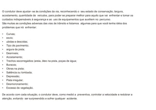CONDIÇÕES ADVERSAS DO TRÂNSITO
O condutor deve ajustar- se às condições da via, reconhecendo o seu estado de conservação, largura,
acostamento, quantidade de veículos, para poder se preparar melhor para aquilo que vai enfrentar e tomar os
cuidados indispensáveis à segurança e ao uso de equipamentos que auxiliem no percurso.
São muitas as condições adversas das vias de trânsito e listamos algumas para que você tenha idéia dos
problemas que irá enfrentar:
• Curvas;
• esvio;
• ubidas e descidas;
• Tipo de pavimento;
• argura da pista;
• Desníveis;
• Acostamento;
• Trechos escorregadios (areia, óleo na pista, poças de água;
• Buracos;
• Obras na pista;
• Saliência ou lombada;
• Depressão;
• Pista irregular;
• Desmoronamento;
• Excesso de vegetação.
De acordo com cada situação, o condutor deve, como medid a preventiva, controlar a velocidade e redobrar a
atenção, evitando ser surpreendido e sofrer qualquer acidente.
 