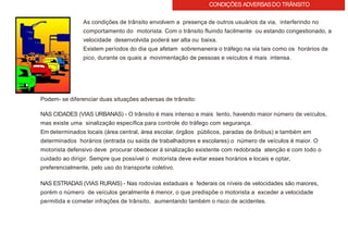 CONDIÇÕES ADVERSASDO TRÂNSITO
As condições de trânsito envolvem a presença de outros usuários da via, interferindo no
comportamento do motorista. Com o trânsito fluindo facilmente ou estando congestionado, a
velocidade desenvolvida poderá ser alta ou baixa.
Existem períodos do dia que afetam sobremaneira o tráfego na via tais como os horários de
pico, durante os quais a movimentação de pessoas e veículos é mais intensa.
Podem- se diferenciar duas situações adversas de trânsito:
NAS CIDADES (VIAS URBANAS) - O trânsito é mais intenso e mais lento, havendo maior número de veículos,
mas existe uma sinalização específica para controle do tráfego com segurança.
Em determinados locais (área central, área escolar, órgãos públicos, paradas de ônibus) e também em
determinados horários (entrada ou saída de trabalhadores e escolares) o número de veículos é maior. O
motorista defensivo deve procurar obedecer à sinalização existente com redobrada atenção e com todo o
cuidado ao dirigir. Sempre que possível o motorista deve evitar esses horários e locais e optar,
preferencialmente, pelo uso do transporte coletivo.
NAS ESTRADAS (VIAS RURAIS) - Nas rodovias estaduais e federais os níveis de velocidades são maiores,
porém o número de veículos geralmente é menor, o que predispõe o motorista a exceder a velocidade
permitida e cometer infrações de trânsito, aumentando também o risco de acidentes.
 