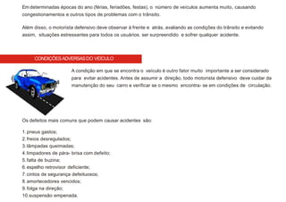 CONDIÇÕESADVERSASDO VEÍCULO
Em determinadas épocas do ano (férias, feriadões, festas), o número de veículos aumenta muito, causando
congestionamentos e outros tipos de problemas com o trânsito.
Além disso, o motorista defensivo deve observar à frente e atrás, avaliando as condições do trânsito e evitando
assim, situações estressantes para todos os usuários. ser surpreendido e sofrer qualquer acidente.
A condição em que se encontra o veículo é outro fator muito importante a ser considerado
para evitar acidentes. Antes de assumir a direção, todo motorista defensivo deve cuidar da
manutenção do seu carro e verificar se o mesmo encontra- se em condições de circulação.
Os defeitos mais comuns que podem causar acidentes são:
1.pneus gastos;
2.freios desregulados;
3.lâmpadas queimadas;
4.limpadores de pára- brisa com defeito;
5.falta de buzina;
6.espelho retrovisor deficiente;
7.cintos de segurança defeituosos;
8.amortecedores vencidos;
9.folga na direção;
10.suspensão empenada.
 