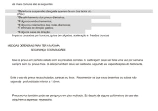 MEDIDAS DEFENSIVASPARA TER A MÁXIMA
SEGURANÇA EESTABILIDADE
As mais comuns são as seguintes
?Defeito na suspensão (desgaste apenas de um dos lados do
pneu);
?Desalinhamento dos pneus dianteiros;
?Folga nos embuchamentos;
?Folga nos rolamentos das rodas dianteiras;
?Terminais de direção gastos;
?Folga na caixa de direção;
Impacto causados por buracos, guias de calçadas, aceleração e freadas bruscas
Use os pneus em perfeito estado com as pressões corretas. A calibragem deve ser feita uma vez por semana
sempre com os pneus frios. O estepe também deve ser calibrado, seguindo as especificações do fabricante.
Evite o uso de pneus recauchutados, carecas ou lisos. Recomenda- se que seus desenhos ou sulcos não
sejam de profundidade inferior a 1,6mm.
Pneus novos também pode ser perigosos em piso molhado. Só depois de alguns quilômetros de uso eles
adquirem a aspereza necessária.
 