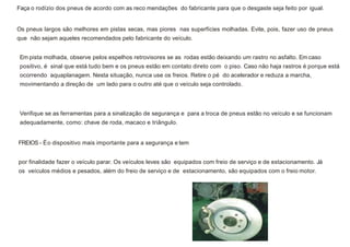 Faça o rodízio dos pneus de acordo com as reco mendações do fabricante para que o desgaste seja feito por igual.
Os pneus largos são melhores em pistas secas, mas piores nas superfícies molhadas. Evite, pois, fazer uso de pneus
que não sejam aqueles recomendados pelo fabricante do veículo.
Em pista molhada, observe pelos espelhos retrovisores se as rodas estão deixando um rastro no asfalto. Em caso
positivo, é sinal que está tudo bem e os pneus estão em contato direto com o piso. Caso não haja rastros é porque está
ocorrendo aquaplanagem. Nesta situação, nunca use os freios. Retire o pé do acelerador e reduza a marcha,
movimentando a direção de um lado para o outro até que o veículo seja controlado.
Verifique se as ferramentas para a sinalização de segurança e para a troca de pneus estão no veículo e se funcionam
adequadamente, como: chave de roda, macaco e triângulo.
FREIOS - Éo dispositivo mais importante para a segurança e tem
por finalidade fazer o veículo parar. Os veículos leves são equipados com freio de serviço e de estacionamento. Já
os veículos médios e pesados, além do freio de serviço e de estacionamento, são equipados com o freio motor.
 