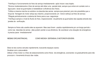 ?Verifique o funcionamento do freio de serviço imediatamente após iniciar o seu trajeto.
?Acione moderadamente o freio de serviço até obter uma parada total, sempre que entrar em contato com a
água para secar as guarnições e restabelecer a eficiência dos freios.
?Utilize a mesma marcha na subida e na descida das serras sempre que possível, pois isto possibilita que a
força de frenagem do motor atinja seu máximo, proporcionando um menor esforço ao freio de serviço.
?Regule periodicamente o sistema de freios para a sua segurança.
?Verifique sempre o nível do fluído do freio, inspecionando visualmente as guarnições das sapatas através das
janelas de verificação.
Sempre os freios são usados eles se aquecem. Mas caso forem usados repetidamente por um longo período -
como nas descidas de serras - eles podem perder a sua eficiência. Se acontecer uma situação de emergência
é preciso parar imediatamente!
Desvi ar dos outros veículos rapidamente, buscando espaços vazios;
Sinalizar com o pisca-alerta
Utilizar o freio motor e o freio de estacionamento como freios de emergência, acionando- os gradualmente para não
provocar o travamento brusco das rodas.
NESSAS CIRCUNSTÂNCIAS, COMO MEDIDA DEFENSIVA,O MOTORISTADEVERÁ:
 
