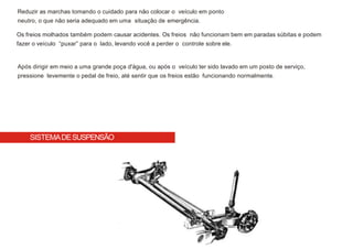 Reduzir as marchas tomando o cuidado para não colocar o veículo em ponto
neutro, o que não seria adequado em uma situação de emergência.
Os freios molhados também podem causar acidentes. Os freios não funcionam bem em paradas súbitas e podem
fazer o veículo “puxar” para o lado, levando você a perder o controle sobre ele.
Após dirigir em meio a uma grande poça d'água, ou após o veículo ter sido lavado em um posto de serviço,
pressione levemente o pedal de freio, até sentir que os freios estão funcionando normalmente.
SISTEMADESUSPENSÃO
 