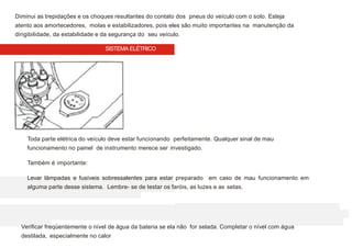 Diminui as trepidações e os choques resultantes do contato dos pneus do veículo com o solo. Esteja
atento aos amortecedores, molas e estabilizadores, pois eles são muito importantes na manutenção da
dirigibilidade, da estabilidade e da segurança do seu veículo.
Toda parte elétrica do veículo deve estar funcionando perfeitamente. Qualquer sinal de mau
funcionamento no painel de instrumento merece ser investigado.
Também é importante:
Levar lâmpadas e fusíveis sobressalentes para estar preparado em caso de mau funcionamento em
alguma parte desse sistema. Lembre- se de testar os faróis, as luzes e as setas.
Verificar freqüentemente o nível de água da bateria se ela não for selada. Completar o nível com água
destilada, especialmente no calor
SISTEMA ELÉTRICO
 