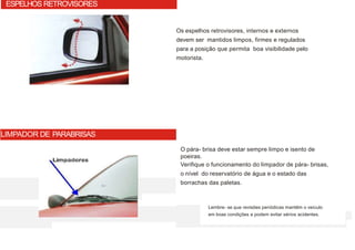 Os espelhos retrovisores, internos e externos
devem ser mantidos limpos, firmes e regulados
para a posição que permita boa visibilidade pelo
motorista.
O pára- brisa deve estar sempre limpo e isento de
poeiras.
Verifique o funcionamento do limpador de pára- brisas,
o nível do reservatório de água e o estado das
borrachas das paletas.
ESPELHOS RETROVISORES
LIMPADOR DE PARABRISAS
Lembre- se que revisões periódicas mantêm o veículo
em boas condições e podem evitar sérios acidentes.
 