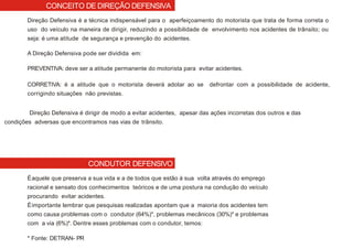 CONDUTOR DEFENSIVO
Direção Defensiva é a técnica indispensável para o aperfeiçoamento do motorista que trata de forma correta o
uso do veículo na maneira de dirigir, reduzindo a possibilidade de envolvimento nos acidentes de trânsito; ou
seja: é uma atitude de segurança e prevenção do acidentes.
A Direção Defensiva pode ser dividida em:
PREVENTIVA: deve ser a atitude permanente do motorista para evitar acidentes.
CORRETIVA: é a atitude que o motorista deverá adotar ao se defrontar com a possibilidade de acidente,
corrigindo situações não previstas.
Direção Defensiva é dirigir de modo a evitar acidentes, apesar das ações incorretas dos outros e das
condições adversas que encontramos nas vias de trânsito.
Éaquele que preserva a sua vida e a de todos que estão à sua volta através do emprego
racional e sensato dos conhecimentos teóricos e de uma postura na condução do veículo
procurando evitar acidentes.
Éimportante lembrar que pesquisas realizadas apontam que a maioria dos acidentes tem
como causa problemas com o condutor (64%)*, problemas mecânicos (30%)* e problemas
com a via (6%)*. Dentre esses problemas com o condutor, temos:
* Fonte: DETRAN- PR
CONCEITO DE DIREÇÃO DEFENSIVA
 