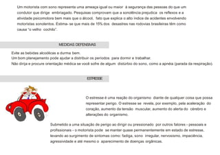Um motorista com sono representa uma ameaça igual ou maior à segurança das pessoas do que um
condutor que dirige embriagado. Pesquisas comprovam que a sonolência prejudica os reflexos e a
atividade psicomotora bem mais que o álcool, fato que explica o alto índice de acidentes envolvendo
motoristas sonolentos. Estima- se que mais de 15% dos desastres nas rodovias brasileiras têm como
causa “o velho cochilo”.
Evite as bebidas alcoólicas e durma bem.
Um bom planejamento pode ajudar a distribuir os períodos para dormir e trabalhar.
Não dirija e procure orientação médica se você sofre de algum distúrbio do sono, como a apnéia (parada da respiração).
O estresse é uma reação do organismo diante de qualquer coisa que possa
representar perigo. O estresse se revela, por exemplo, pela aceleração do
coração, aumento da tensão muscular, aumento do alerta do cérebro e
alterações do organismo.
Submetido a uma situação de perigo ao dirigir ou pressionado por outros fatores - pessoais e
profissionais - o motorista pode se manter quase permanentemente em estado de estresse,
levando ao surgimento de sintomas como: fadiga, sono irregular, nervosismo, impaciência,
agressividade e até mesmo o aparecimento de doenças orgânicas.
MEDIDAS DEFENSIVAS
ESTRESSE
 