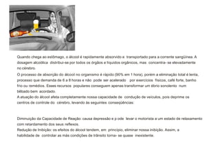 Quando chega ao estômago, o álcool é rapidamente absorvido e transportado para a corrente sangüínea. A
dosagem alcoólica distribui-se por todos os órgãos e líquidos orgânicos, mas concentra- se elevadamente
no cérebro.
O processo de absorção do álcool no organismo é rápido (90% em 1 hora), porém a eliminação total é lenta,
processo que demanda de 6 a 8 horas e não pode ser acelerado por exercícios físicos, café forte, banho
frio ou remédios. Esses recursos populares conseguem apenas transformar um ébrio sonolento num
bêbado bem acordado.
A atuação do álcool afeta completamente nossa capacidade de condução de veículos, pois deprime os
centros de controle do cérebro, levando às seguintes conseqüências:
Diminuição da Capacidade de Reação: causa depressão e p ode levar o motorista a um estado de relaxamento
com retardamento dos seus reflexos.
Redução de Inibição: os efeitos do álcool tendem, em princípio, eliminar nossa inibição. Assim, a
habilidade de controlar as más condições de trânsito torna- se quase inexistente.
 