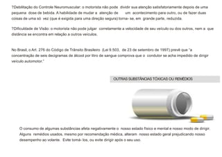 ?Debilitação do Controle Neuromuscular: o motorista não pode dividir sua atenção satisfatoriamente depois de uma
pequena dose de bebida. A habilidade de mudar a atenção de um acontecimento para outro, ou de fazer duas
coisas de uma só vez (que é exigida para uma direção segura) torna- se, em grande parte, reduzida.
?Dificuldade de Visão: o motorista não pode julgar corretamente a velocidade de seu veículo ou dos outros, nem a que
distância se encontra em relação a outros veículos.
No Brasil, o Art. 276 do Código de Trânsito Brasileiro (Lei 9.503, de 23 de setembro de 1997) prevê que “a
concentração de seis decigramas de álcool por litro de sangue comprova que o condutor se acha impedido de dirigir
veículo automotor.”
O consumo de algumas substâncias afeta negativamente o nosso estado físico e mental e nosso modo de dirigir.
Alguns remédios usados, mesmo por recomendação médica, alteram nosso estado geral prejudicando nosso
desempenho ao volante. Evite tomá- los, ou evite dirigir após o seu uso.
OUTRAS SUBSTÂNCIAS TÓXICAS OU REMÉDIOS
 